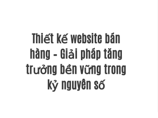 Thiết kế website bán hàng – Giải pháp tăng trưởng bền vững trong kỷ nguyên số